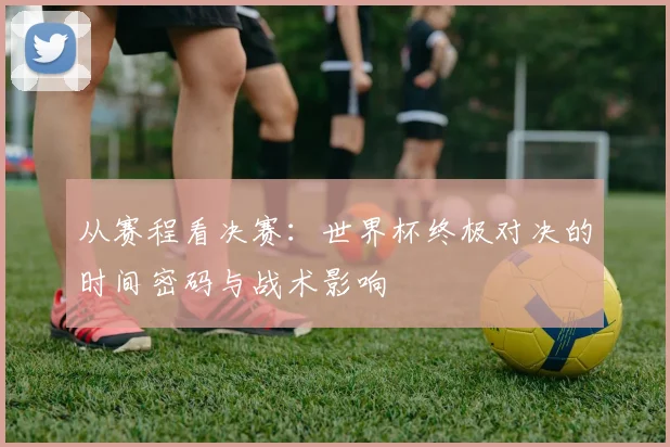 从赛程看决赛：世界杯终极对决的时间密码与战术影响